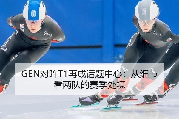 GEN对阵T1再成话题中心：从细节看两队的赛季处境
